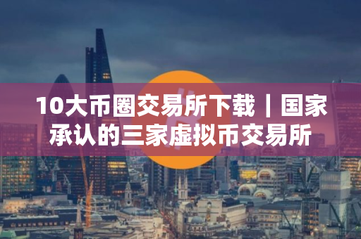 10大币圈交易所下载｜国家承认的三家虚拟币交易所