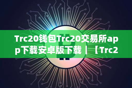 Trc20钱包Trc20交易所app下载安卓版下载｜【Trc20平台安卓版】Trc20平台安卓app手机端下载