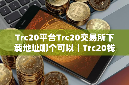 Trc20平台Trc20交易所下载地址哪个可以｜Trc20钱包安卓看盘软件下载