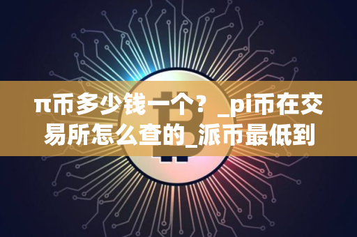 π币多少钱一个？_pi币在交易所怎么查的_派币最低到多少