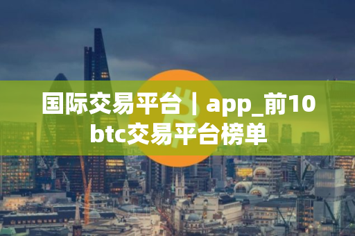 国际交易平台｜app_前10btc交易平台榜单