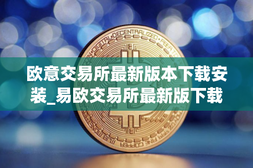 欧意交易所最新版本下载安装_易欧交易所最新版下载教程