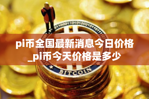 pi币全国最新消息今日价格_pi币今天价格是多少