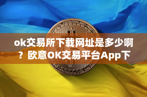 ok交易所下载网址是多少啊？欧意OK交易平台App下载教程