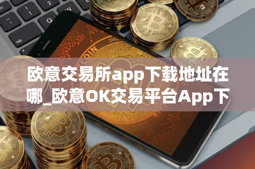 欧意交易所app下载地址在哪_欧意OK交易平台App下载教程