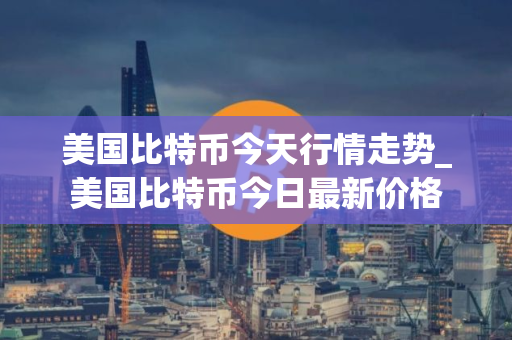 美国比特币今天行情走势_美国比特币今日最新价格