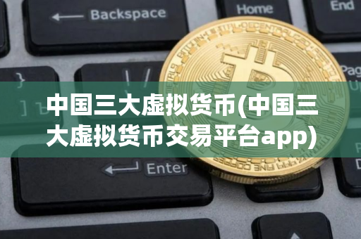 中国三大虚拟货币(中国三大虚拟货币交易平台app)