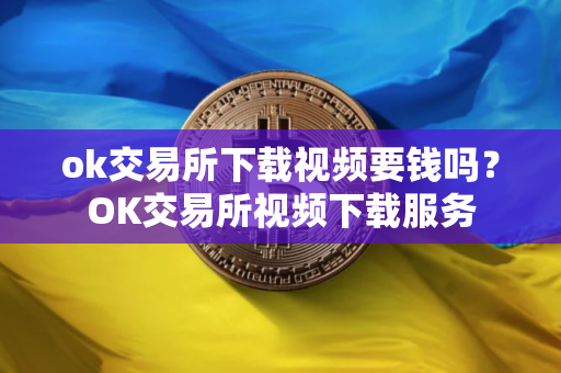 ok交易所下载视频要钱吗？OK交易所视频下载服务