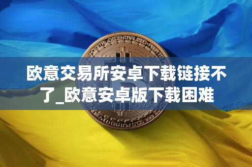 欧意交易所安卓下载链接不了_欧意安卓版下载困难