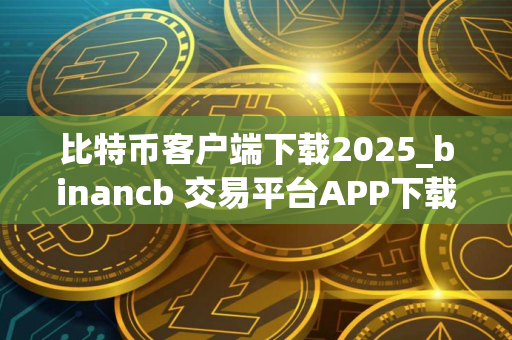 比特币客户端下载2025_binancb 交易平台APP下载安卓包v6.1.48