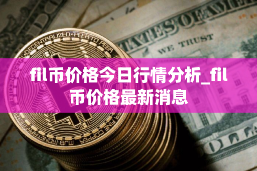 fil币价格今日行情分析_fil币价格最新消息 fil币价格今日行情分析_fil币价格最新消息