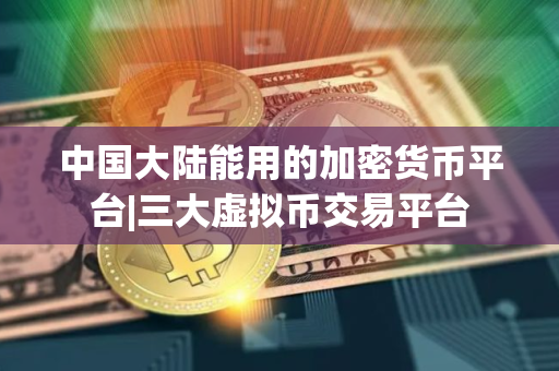 中国大陆能用的加密货币平台|三大虚拟币交易平台