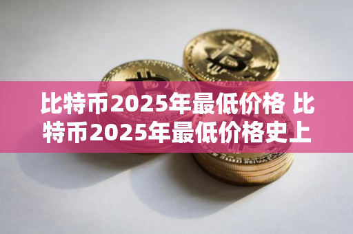 比特币2025年最低价格 比特币2025年最低价格史上最低比特币价 比特币2025年最低价格 比特币2025年最低价格史上最低比特币价