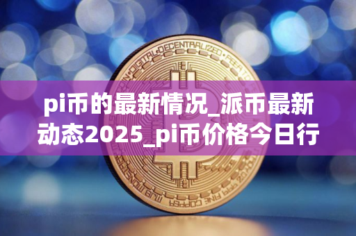 pi币的最新情况_派币最新动态2025_pi币价格今日行情