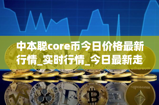 中本聪core币今日价格最新行情_实时行情_今日最新走势