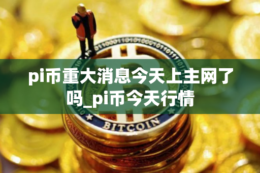 pi币重大消息今天上主网了吗_pi币今天行情