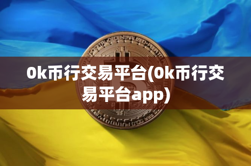 0k币行交易平台(0k币行交易平台app)