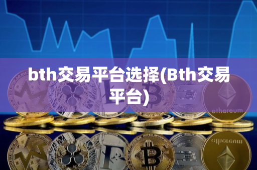 bth交易平台选择(Bth交易平台)