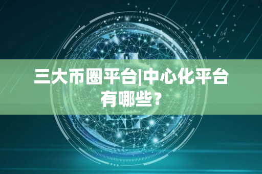 三大币圈平台|中心化平台有哪些？