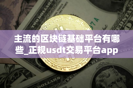 主流的区块链基础平台有哪些_正规usdt交易平台app 主流的区块链基础平台有哪些_正规usdt交易平台app