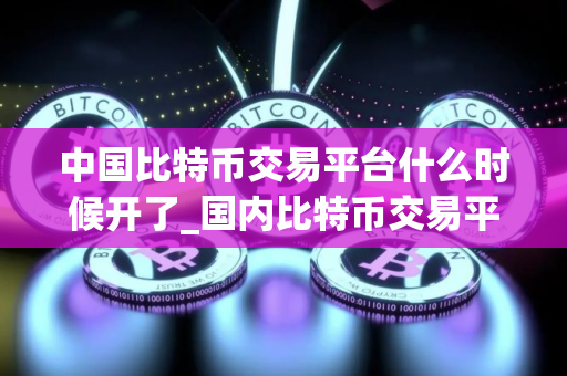 中国比特币交易平台什么时候开了_国内比特币交易平台