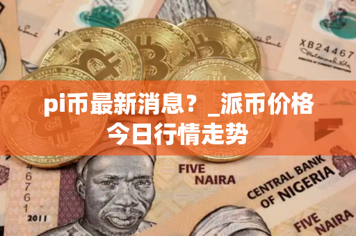 pi币最新消息？_派币价格今日行情走势