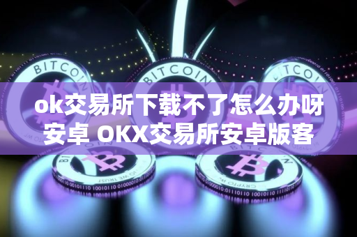 ok交易所下载不了怎么办呀安卓 OKX交易所安卓版客户端下载遇到困难