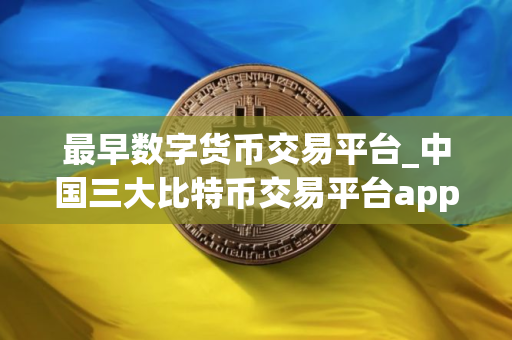最早数字货币交易平台_中国三大比特币交易平台app