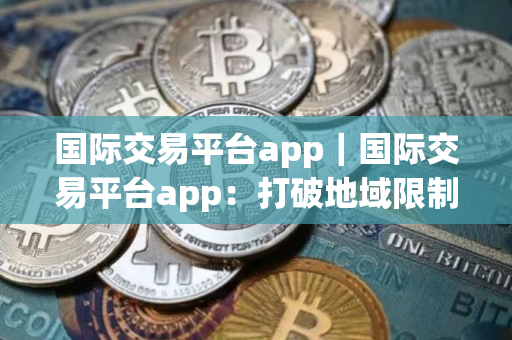国际交易平台app｜国际交易平台app：打破地域限制的商贸利器
