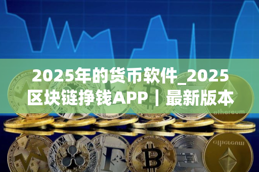 2025年的货币软件_2025区块链挣钱APP｜最新版本