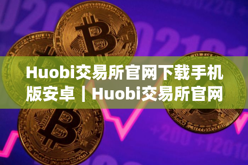 Huobi交易所官网下载手机版安卓｜Huobi交易所官网下载appv9.4.11