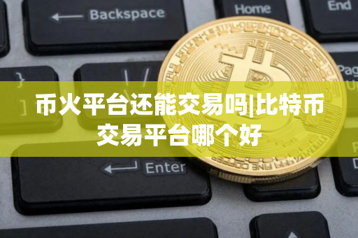 币火平台还能交易吗|比特币交易平台哪个好