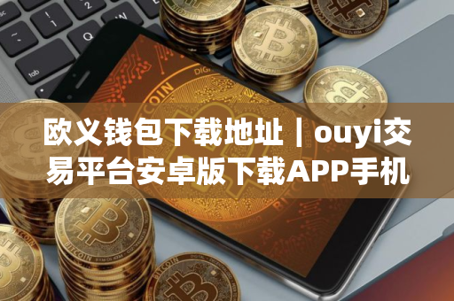 欧义钱包下载地址｜ouyi交易平台安卓版下载APP手机端最新
