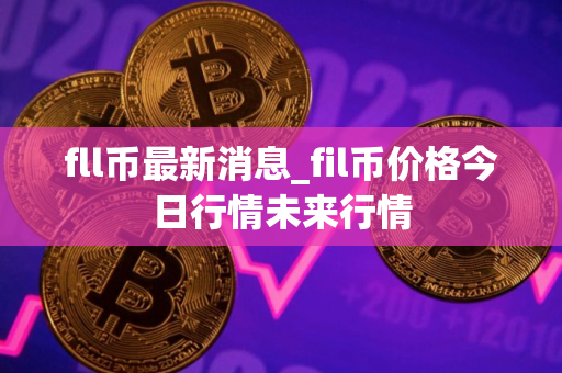 fll币最新消息_fil币价格今日行情未来行情