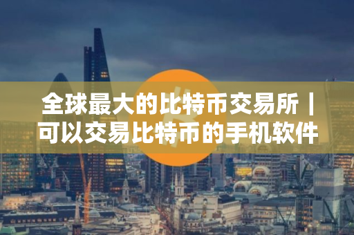 全球最大的比特币交易所｜可以交易比特币的手机软件
