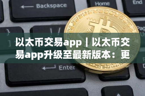 以太币交易app｜以太币交易app升级至最新版本：更快、更安全、更便捷