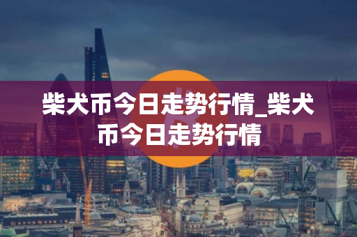 柴犬币今日走势行情_柴犬币今日走势行情