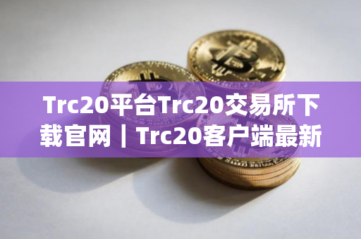Trc20平台Trc20交易所下载官网｜Trc20客户端最新版下载app_最新版下载安卓版5.3.22