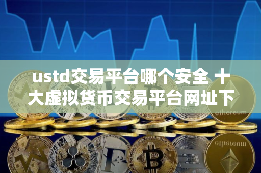 ustd交易平台哪个安全 十大虚拟货币交易平台网址下载