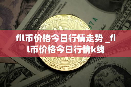 fil币价格今日行情走势 _fil币价格今日行情k线