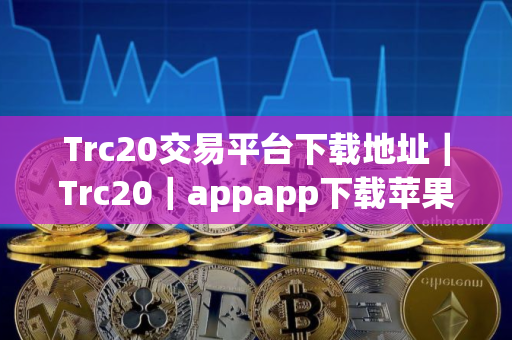 Trc20交易平台下载地址｜Trc20｜appapp下载苹果ios