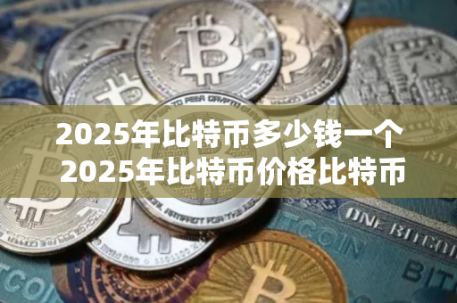 2025年比特币多少钱一个 2025年比特币价格比特币历史价格