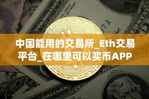 中国能用的交易所_Eth交易平台_在哪里可以买币APP