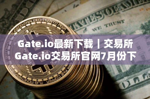 Gate.io最新下载｜交易所Gate.io交易所官网7月份下载