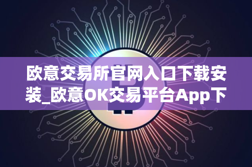 欧意交易所官网入口下载安装_欧意OK交易平台App下载教程