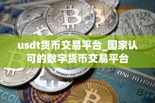 usdt货币交易平台_国家认可的数字货币交易平台