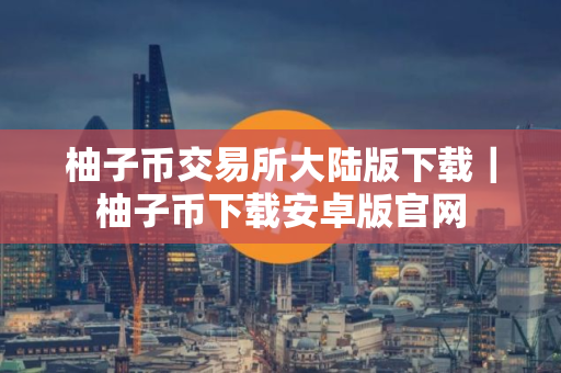 柚子币交易所大陆版下载｜柚子币下载安卓版官网