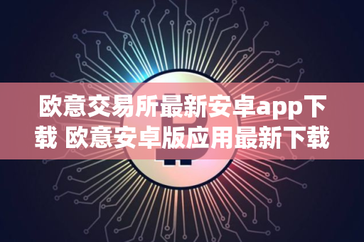 欧意交易所最新安卓app下载 欧意安卓版应用最新下载教程指南