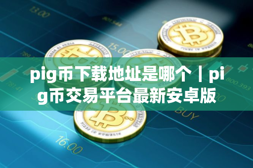 pig币下载地址是哪个｜pig币交易平台最新安卓版