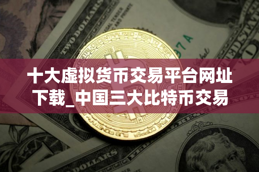 十大虚拟货币交易平台网址下载_中国三大比特币交易平台app